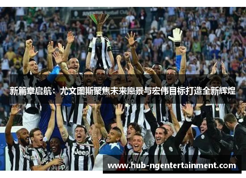 新篇章启航：尤文图斯聚焦未来愿景与宏伟目标打造全新辉煌