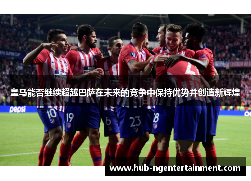 皇马能否继续超越巴萨在未来的竞争中保持优势并创造新辉煌