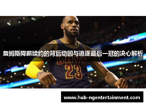 詹姆斯降薪续约的背后动因与追逐最后一冠的决心解析