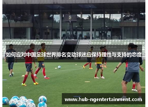 如何应对中国足球世界排名变动球迷应保持理性与支持的态度