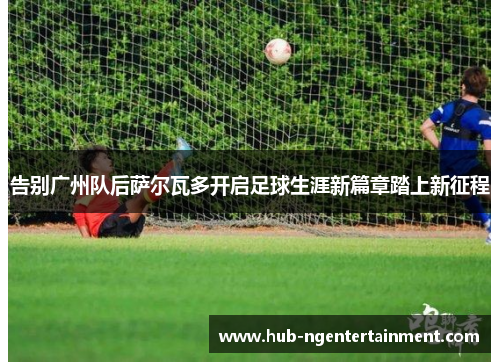 告别广州队后萨尔瓦多开启足球生涯新篇章踏上新征程