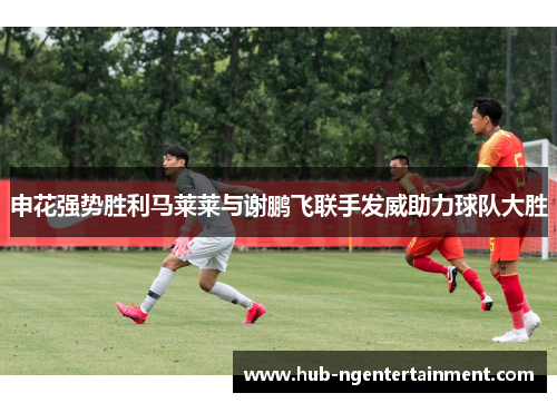 申花强势胜利马莱莱与谢鹏飞联手发威助力球队大胜