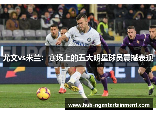尤文vs米兰：赛场上的五大明星球员震撼表现