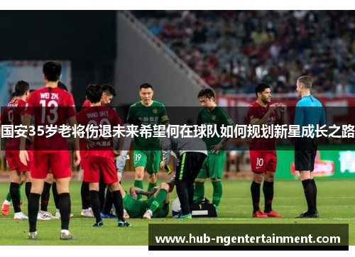 国安35岁老将伤退未来希望何在球队如何规划新星成长之路
