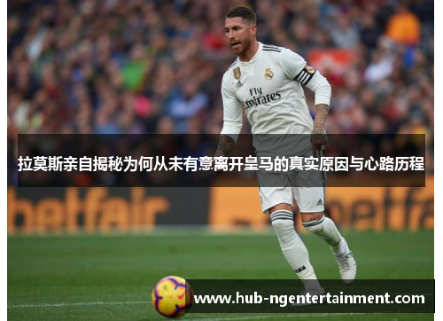 拉莫斯亲自揭秘为何从未有意离开皇马的真实原因与心路历程