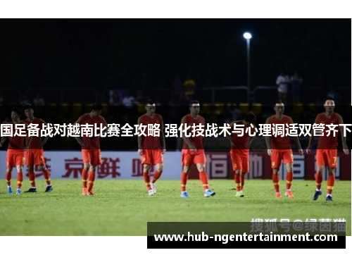 国足备战对越南比赛全攻略 强化技战术与心理调适双管齐下