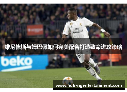 维尼修斯与姆巴佩如何完美配合打造致命进攻策略