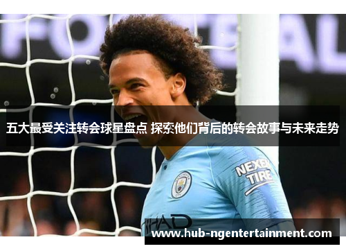 五大最受关注转会球星盘点 探索他们背后的转会故事与未来走势