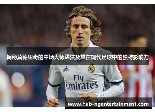 揭秘莫德里奇的中场大师踢法及其在现代足球中的独特影响力