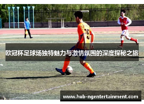 欧冠杯足球场独特魅力与激情氛围的深度探秘之旅