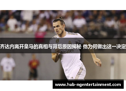 齐达内离开皇马的真相与背后原因揭秘 他为何做出这一决定