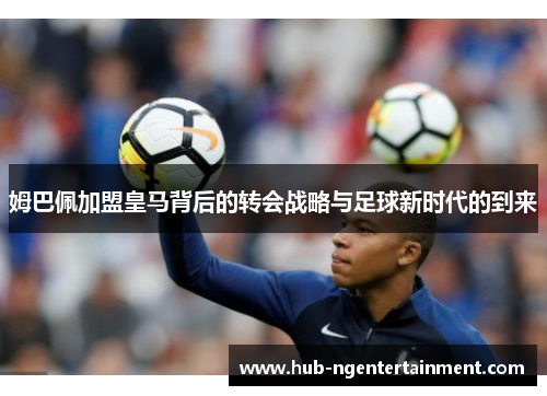 姆巴佩加盟皇马背后的转会战略与足球新时代的到来