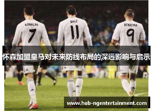 怀森加盟皇马对未来防线布局的深远影响与启示 怀森加盟皇马对未来防线布局的深远影响与启示