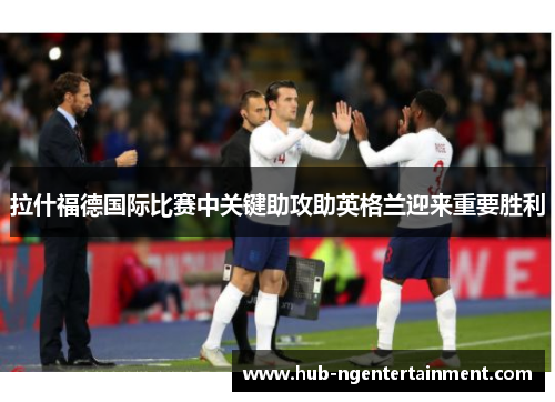 拉什福德国际比赛中关键助攻助英格兰迎来重要胜利