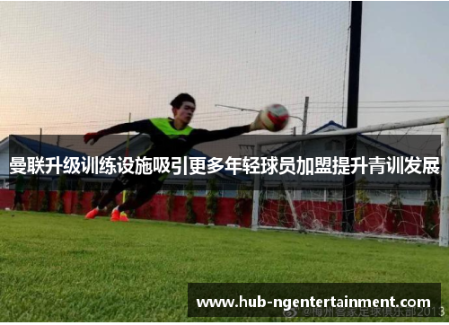 曼联升级训练设施吸引更多年轻球员加盟提升青训发展
