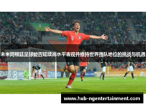 未来阿根廷足球能否延续高水平表现并维持世界强队地位的挑战与机遇