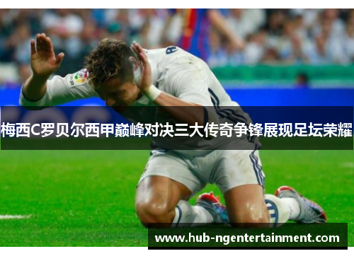 梅西C罗贝尔西甲巅峰对决三大传奇争锋展现足坛荣耀 梅西C罗贝尔西甲巅峰对决三大传奇争锋展现足坛荣耀