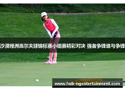 沙漠绿洲高尔夫球锦标赛小组赛精彩对决 强者争锋谁与争锋 沙漠绿洲高尔夫球锦标赛小组赛精彩对决 强者争锋谁与争锋