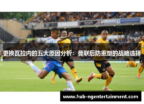 更换瓦拉内的五大原因分析：曼联后防重塑的战略选择