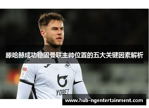 滕哈赫成功稳固曼联主帅位置的五大关键因素解析