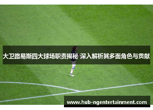 大卫路易斯四大球场职责揭秘 深入解析其多面角色与贡献