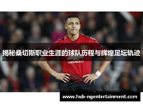 揭秘桑切斯职业生涯的球队历程与辉煌足坛轨迹