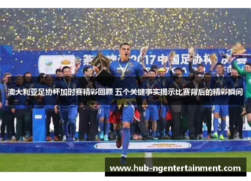 澳大利亚足协杯加时赛精彩回顾 五个关键事实揭示比赛背后的精彩瞬间