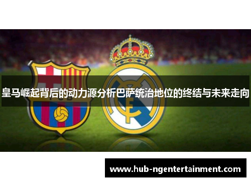 皇马崛起背后的动力源分析巴萨统治地位的终结与未来走向