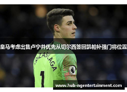 皇马考虑出售卢宁并优先从切尔西签回凯帕补强门将位置