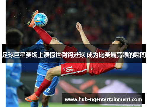 足球巨星赛场上演惊世倒钩进球 成为比赛最亮眼的瞬间