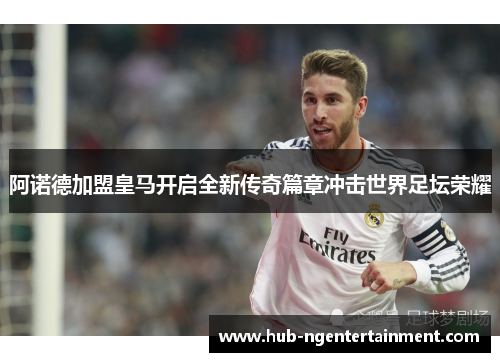 阿诺德加盟皇马开启全新传奇篇章冲击世界足坛荣耀