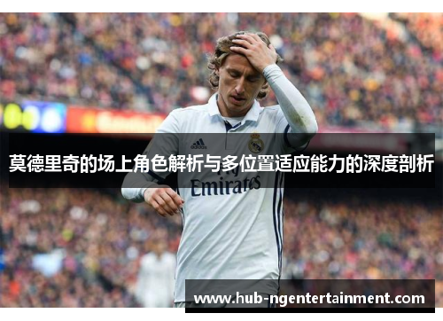 莫德里奇的场上角色解析与多位置适应能力的深度剖析