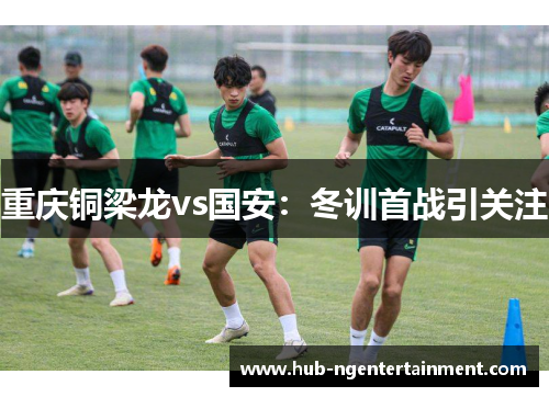 重庆铜梁龙vs国安：冬训首战引关注