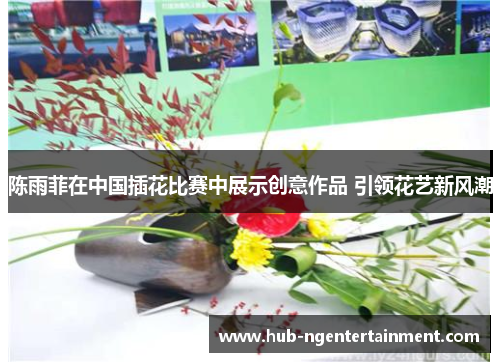 陈雨菲在中国插花比赛中展示创意作品 引领花艺新风潮