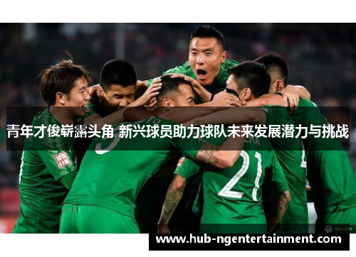 青年才俊崭露头角 新兴球员助力球队未来发展潜力与挑战